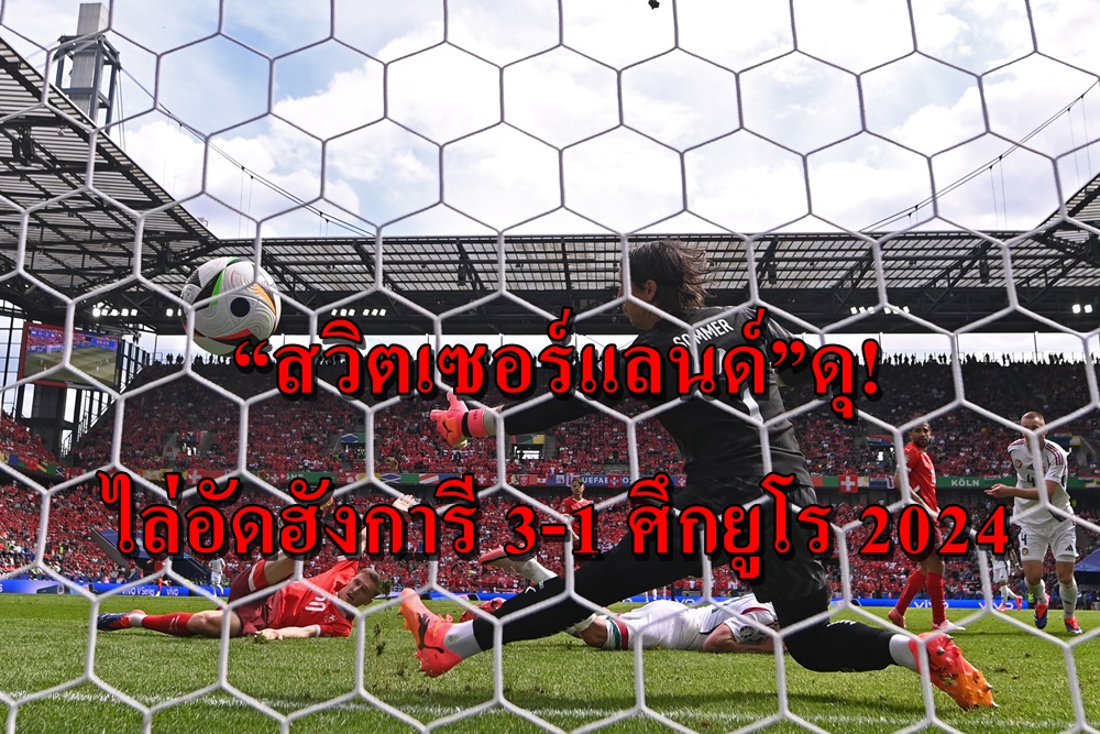 “สวิตเซอร์แลนด์”ดุ! ไล่อัดฮังการี 3-1 ศึกยูโร 2024